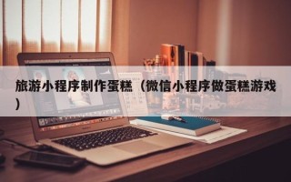 汕头旅游小程序制作蛋糕（微信小程序做蛋糕游戏）